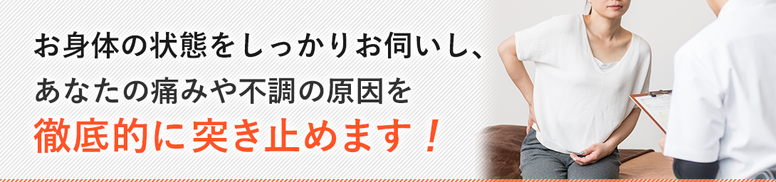 お体の状態をしっかりお伺いし、痛みや不調の原因を徹底的に突き止めます
